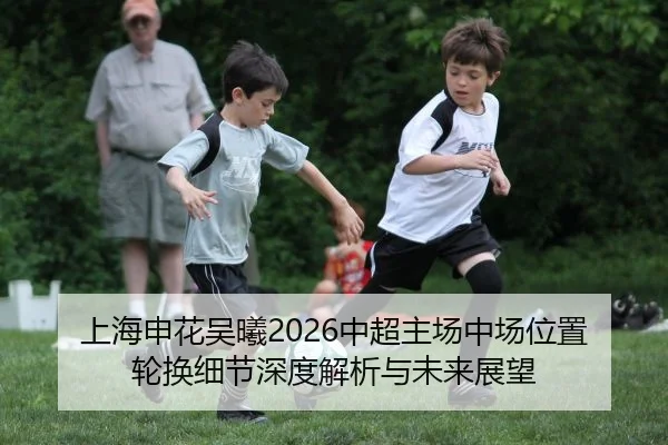 上海申花吴曦2026中超主场中场位置轮换细节深度解析与未来展望